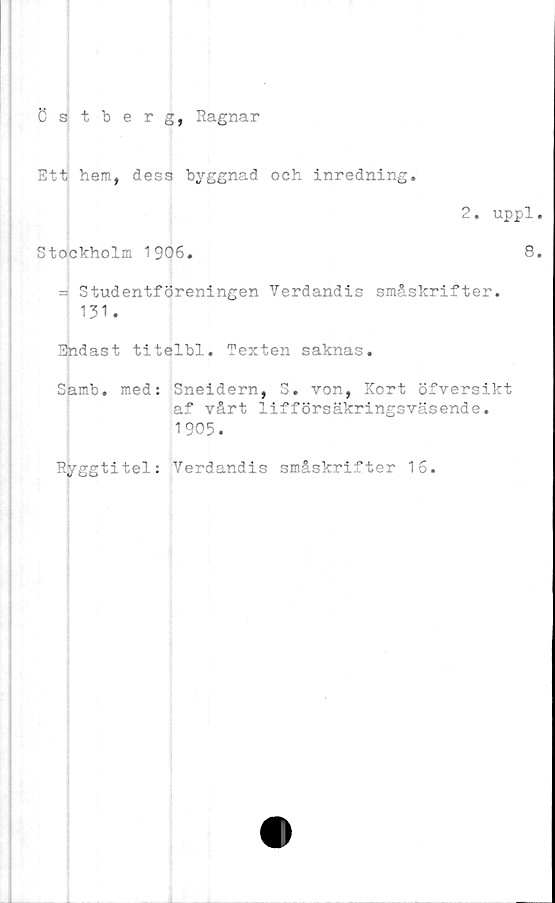  ﻿Östberg, Ragnar
Ett hem, dess byggnad oeh inredning.
2. uppl.
Stockholm 1906.	8.
= Studentföreningen Verdandis småskrifter.
131.
Endast titelbl. Texten saknas.
Samb. med: Sneidern, S. von, Kort öfversikt
af vårt lifförsäkringsväsende.
1905.
Ryggtitel: Verdandis småskrifter 16.
