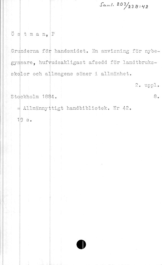  ﻿östman,?
fanl.	Q ;i/$
Grunderna för handsmidet. Sn anvisning för nybe-
gynnare, hufvudsakligast afsedd för landtbruks-
skolor och allmogens söner i allmänhet.
2. uppl.
Stockholm 1884.	8.
- Allmännyttigt handbibliotek. Kr 42.
19 s.