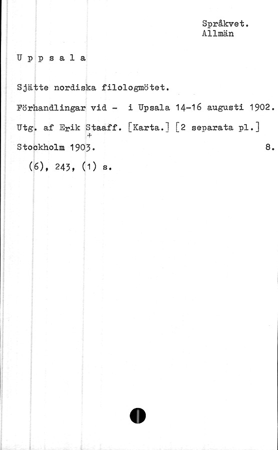  ﻿Språkvet
Allmän
Uppsala
Sjätte nordiska filologmötet.
Förhandlingar vid - i Upsala 14-16 augusti 1902.
Utg. af Erik Staaff. [Karta.1 [2 separata pl.]
+
Stockholm 1903»	8.
(6), 243, (1) s.