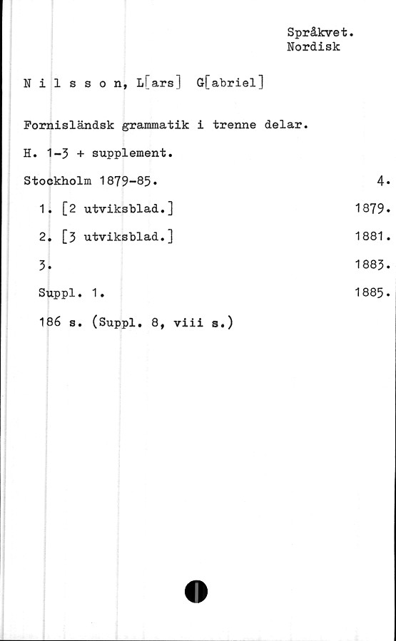  ﻿Språkvet
Nordisk
Nilsson, L[ars] Gfabriel]
Fornisländsk grammatik i trenne delar.
H. 1-3 + supplement.
Stockholm 1879-85.	4
1.	[2 utviksblad.]	1879
2.	[3 utviksblad.]	1881
3.	1883
Suppl. 1.	1885
186 s. (Suppl. 8, viii s.)