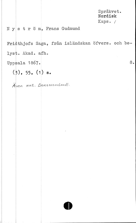  ﻿Språkvet.
Nordisk
Kaps. /
Nyström, Frans Gudmund
Fridthjofs Saga, från isländskan öfvers. och be-
lyst. Akad. afh.
Uppsala 1867.	8.
(3), 55, (1) s.
/4ve/i K<*t. DoKtOA-Sav/i<»H<// ■