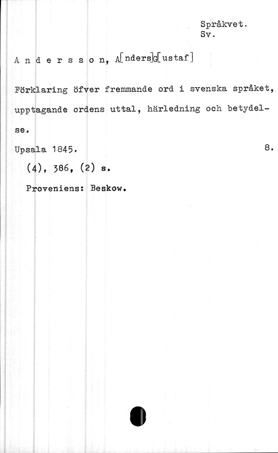  ﻿Språkvet.
Sv.
Andersson, A[nders]G[ustaf ]
Förklaring öfver fremmande ord i svenska språket,
upptagande ordens uttal, härledning och betydel-
se.
Upsala 1845.	8.
(4), 586, (2) s.
Proveniens: Beskow.