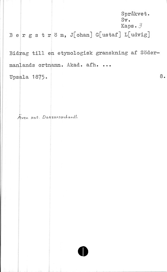  ﻿Bergström,
Språkvet.
Sv.
Kaps.3
j[ohan] G[ustaf] L[udvig]
Bidrag till en etymologisk granskning af Söder-
manlands ortnamn. Akad. afh. ...
Upsala 1875 -	8.
Ara*	DoKt