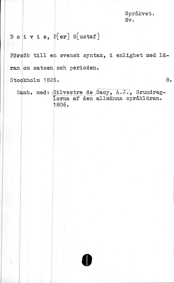  ﻿Språkvet.
Sy.
Boivie, p[er] G-[ustaf]
Försök till en svensk syntax, i enlighet med lä-
ran om satsen och perioden.
Stockholm 1826.	8.
Samb. med: /Silvestre de Sacy, A.J., Grimdreg-
loma af den allmänna språkläran.
1806.