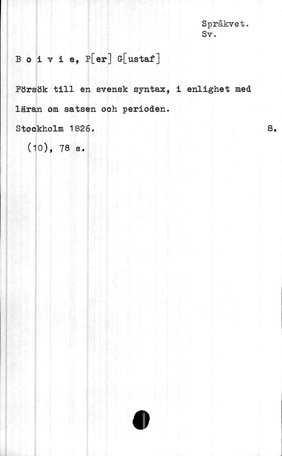  ﻿Boivie, p[er] G-[ustaf]
Försök till en svensk syntax,
läran om satsen ooh perioden.
Stockholm 1826.
(10), 78 s.
Språkvet.
Sv.
i enlighet med
8.