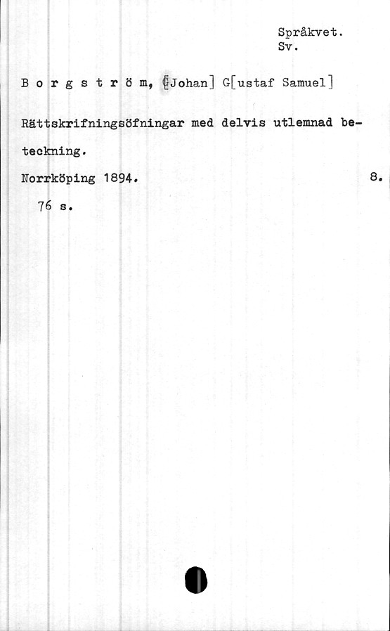  ﻿Språkvet.
Sv.
Borgström, fJohan] G[ustaf Samuel]
Rättskrifningsöfningar med delvis utlemnad be-
teckning.
Norrköping 1894.	8.
76 s.