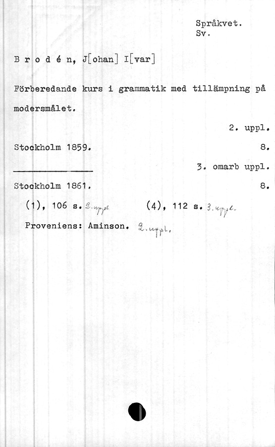  ﻿Språkvet.
Sv.
Brodén, j[ohan] l[var]
Förberedande kurs i grammatik med tillämpning på
modersmålet.
Stockholm 1859*
Stockholm 1861.
(1), 106 s.
2. uppl«
8.
3. omarb uppl.
8.
tyjpyfl
(4)» 112 s* 3,«..
Proveniens: Aminson.