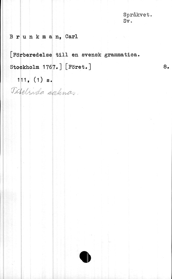  ﻿Språkvet.
Sv.
Brunkman, Carl
[Förberedelse till en svensk grammatica.
Stockholm 1767.] [Föret.]	8.
111, (1) s.