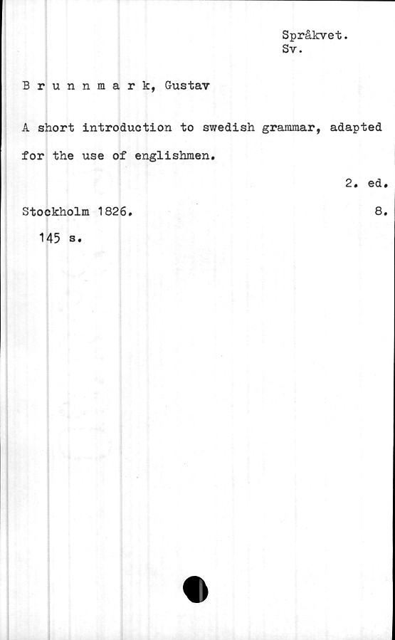  ﻿Språkvet.
Sv.
Brunnmark, Gustav
A short introduction to swedish grammar, adapted
for the use of englishmen.
2 • ©d #
Stockholm 1826
8