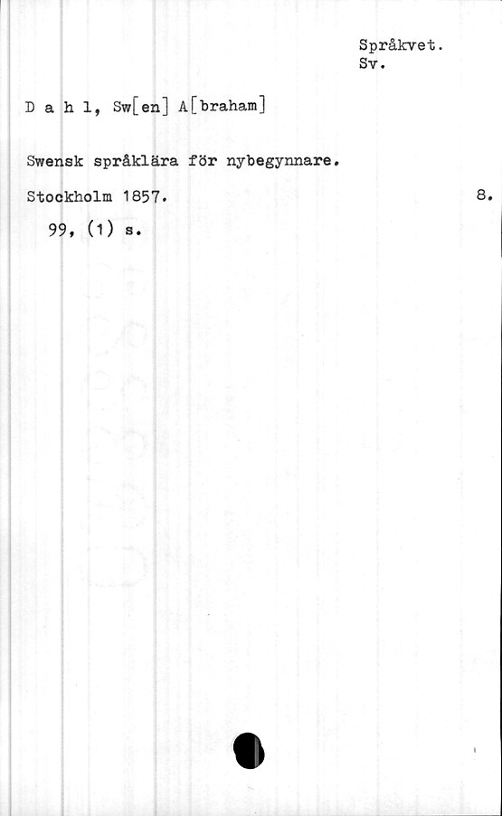  ﻿Språkvet.
Sv.
Dahl, Sw[en] A[braham]
Swensk språklära för nybegynnare.
Stockholm 1857.