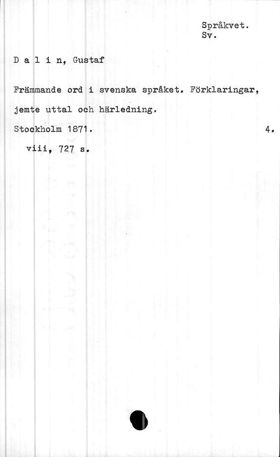  ﻿Språkvet.
Sv.
Dalin, Gustaf
Främmande ord i svenska språket. Förklaringar,
jemte uttal och härledning.
Stockholm 1871.
viii, 727 s.