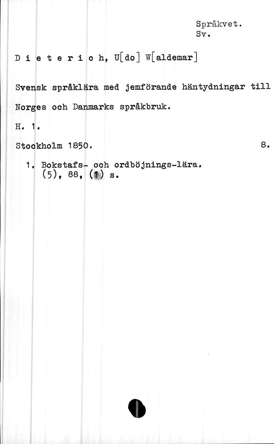  ﻿Språkvet.
Sv.
Dieterich, u[do] w[aldemar]
Svensk språklära med jemförande häntydningar till
Norges ooh Danmarks språkbruk.
H. 1.
Stockholm 1850.	8.
1, Bokstafs- och ordböjnings-lära.
(5), 88, (f.) s.