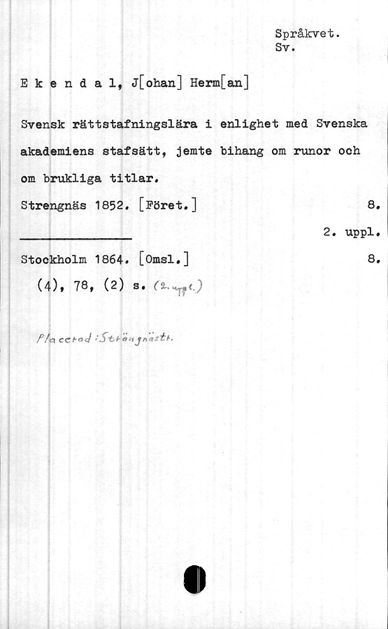 ﻿Språkvet.
Sy.
Ekendal, j[ohan] Herm[an]
Svensk rättstafningslära i enlighet med Svenska
akademiens stafsätt, jemte bihang om runor och
om brukliga titlar.
Strengnäs 1852. [Föret.]	8.
______________ 2. uppl.
Stockholm 1864. [Omsl.]	8.
(4), 78, (2) S.
/V<3 CCtoJ