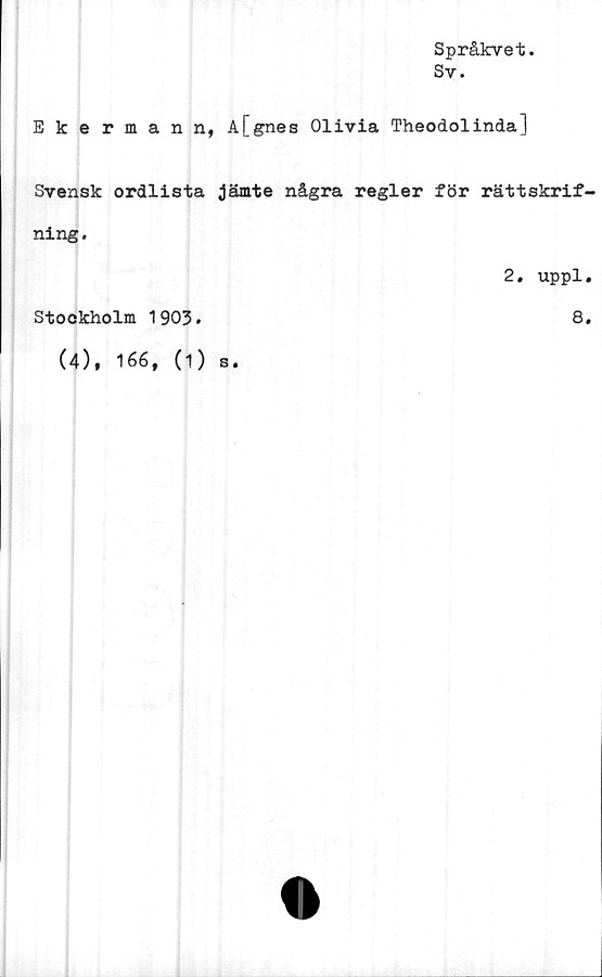  ﻿Språkvet.
Sv.
Ekerman n, A[gnes Olivia Theodolinda]
Svensk ordlista jämte några regler för rättskrif-
ning.
2. uppl.
Stockholm 1903.	8.
(4), 166, (i) s.