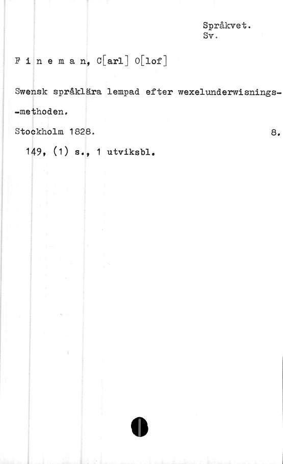  ﻿Språkvet.
Sv.
Fineman, c[arl] o[lof]
Swensk språklära lempad efter wexelunderwisnings
-methoden.
Stockholm 1828.	8
149, (i) s., 1 utviksbl