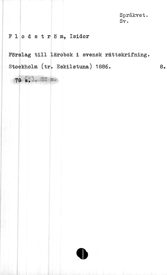  ﻿Språkvet.
Sv.
Flodström, Isidor
Förslag till lärobok i svensk rättskrifning.
Stockholm (tr. Eskilstuna) 1886.
70 s» >