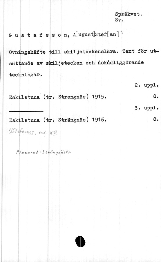  ﻿Språkvet.
Sy.
Gustafsson, A[ugust]stef [an]
Övningshäfte till skiljeteckenslära. Text för ut-
sättande av skiljetecken och åskådliggörande
teckningar.
	2. uppl
Eskilstuna (tr. Strengnäs) 1915.	8
	3. uppl
Eskilstuna (tr. Strängnäs) 1916.	8
	
r/ <
»</ : Stbonanasty.