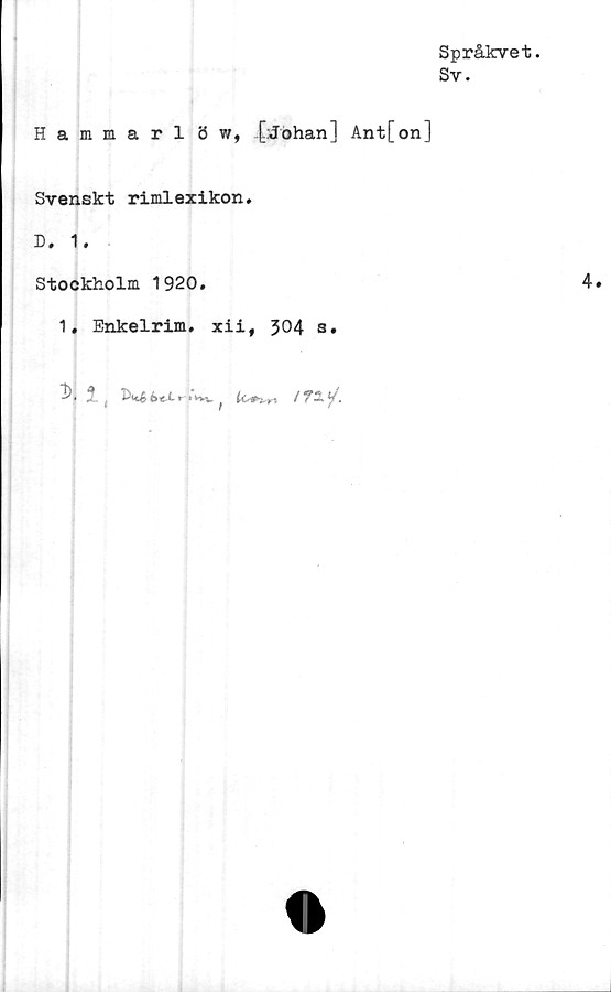  ﻿Språkvet.
Sv.
Hammarl öw, [:Johan] Ant[on]
Svenskt rimlexikon.
D. 1.
Stockholm 1920.
1. Enkelrim. xii, 304 s.
2. ,	r •'•vv ^	/TÄ*A