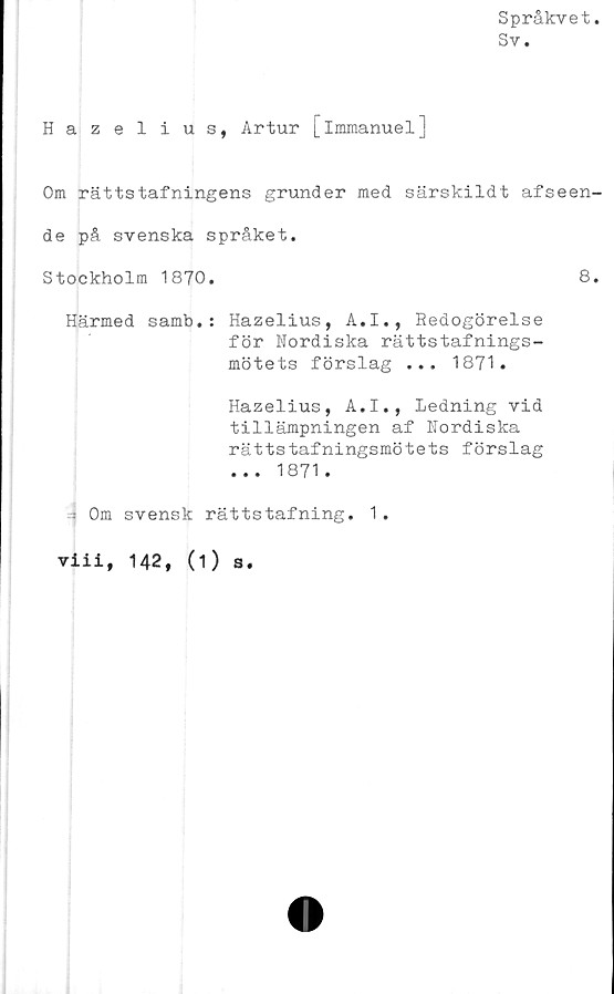  ﻿Språkvet
Sv.
Hazelius, Artur [immanuel]
Om rättstafningens grunder med särskildt afseen-
de på svenska språket.
Stockholm 1870.	8.
Härmed samb.: Hazelius, A.I., Redogörelse
för Nordiska rättstafnings-
mötets förslag ... 1871.
Hazelius, A.I., Ledning vid
tillämpningen af Nordiska
rättstafningsmötets förslag
... 1871.
-- Om svensk rättstafning. 1 .
viii, 142, (1) s.