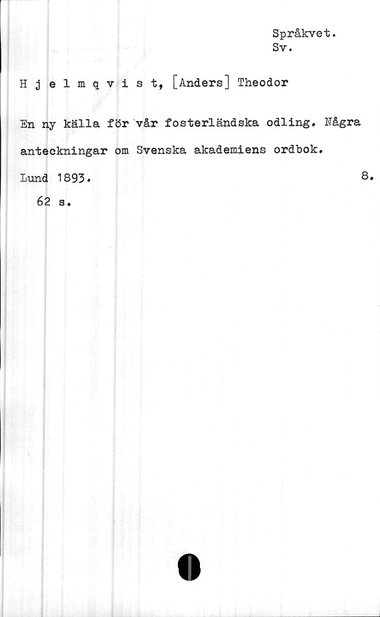  ﻿Språkvet.
Sv.
H j elmqvist, [Anders] Theodor
En ny källa för vår fosterländska odling. Några
anteckningar om Svenska akademiens ordbok.
Lund 1893.	8*
62 s.