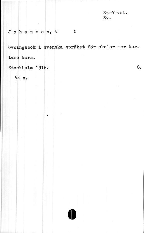  ﻿Språkvet.
Sv.
Johanson, A	0
Övningsbok i svenska språket för skolor mer kor-
tare kurs.
Stockholm 1916.
8