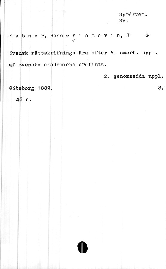  ﻿Språkvet.
Sv.
Kabner, Hans &Victorin, J G
t
Svensk rättskrifningslära efter 6. omarb. uppl.
af Svenska akademiens ordlista.
2. genomsedda uppl.
Göteborg 1889.	8.
46 s.