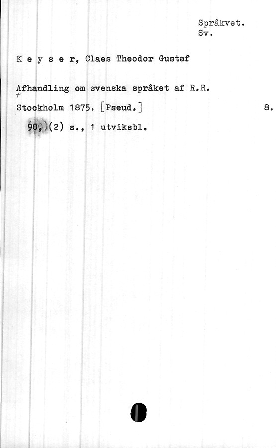  ﻿Språlcvet.
Sv.
Keyser, Claes Theodor Gustaf
Afhandling om svenska språket af R.B.
Stookholm 1875. [Pseud.]	8.
90,	>(2) s., 1 utviksbl.
(I