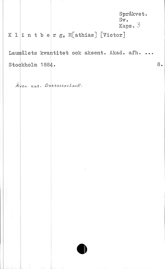  ﻿Språkvet
Sv.
Kaps. 3
Klintberg, M[athias] [Victor]
Laumålets kvantitet ock aksent. Akad. afh.
Stockholm 1884*
/4ve«	Kat-	Dak