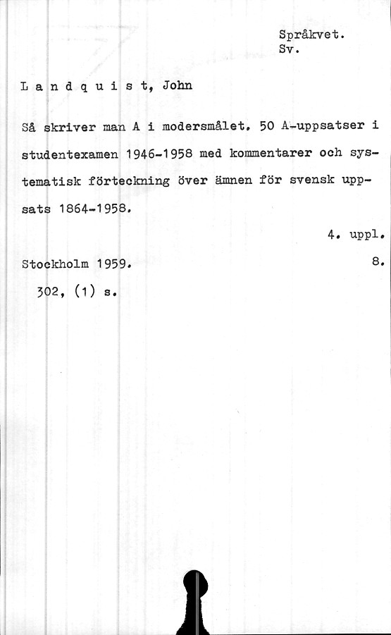  ﻿Språkvet.
Sv.
Landquist, John
Så skriver nan A i modersmålet. 50 A-uppsatser i
studentexamen 1946-1958 med kommentarer och sys-
tematisk förteckning över ämnen för svensk upp-
sats 1864-1958.
4. uppl.
Stockholm 1959.	8.
302, (1) s.