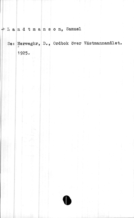  ﻿^-Landtmanson, Samuel
Se: Herweghr, D,, Ordbok över Vastmannamålet.
1925.
<1