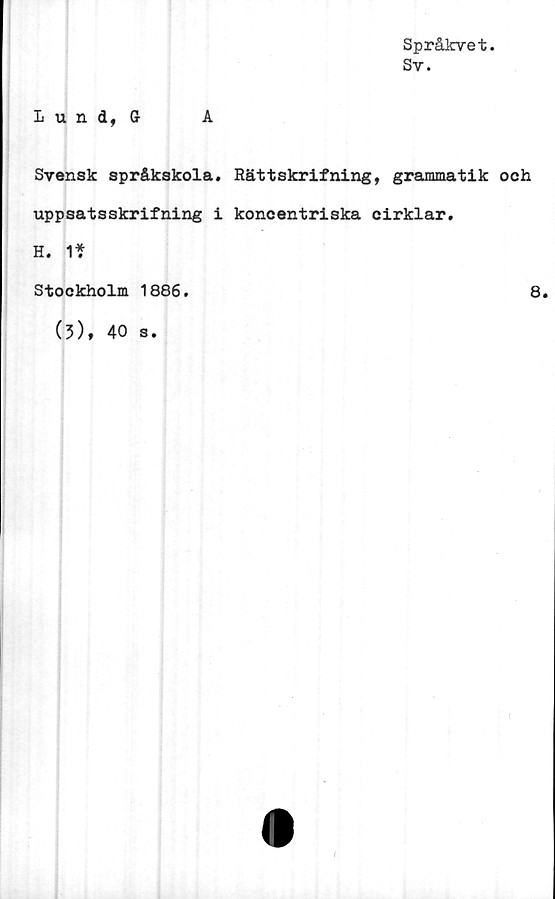  ﻿Språkvet.
Sv.
Lund, G-	A
Svensk språkskola. Rättskrifning, grammatik och
uppsatsskrifning i koncentriska cirklar.
H. 1*
Stockholm 1886.
8