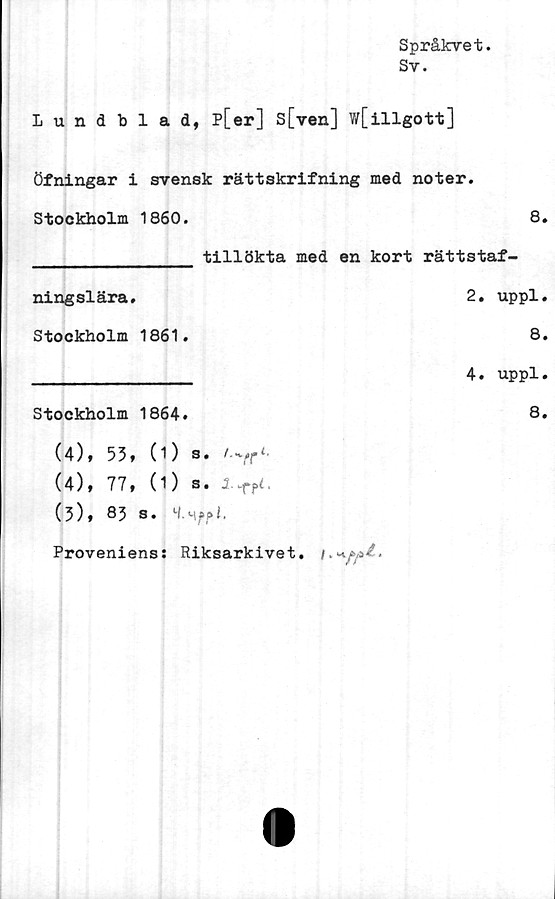  ﻿Språkvet.
Sv.
Lundblad, p[er] s[ven] w[illgott]
Öfningar i svensk rättskrifning med noter.
Stockholm 1860.	8.
________________ tillökta med en kort rättstaf-
2. uppl.
8.
4. uppl.
8.
(4;, 53, CD s. /.vr<.
(4), 77, (1) s.
(3), 83 s. M.m	f?i.
Proveniens: Riksarkivet,
ningslära.
Stockholm 1861.
Stockholm 1864.