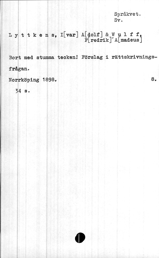  ﻿Språkvet.
Sv.
Lyttkens,
l[var] A[dolf] & Wulff,
p[redrik]" A[madeus]
Bort med stumma teckenJ Pörslag i rättskrivnings
frågan.
Norrköping 1898,
8