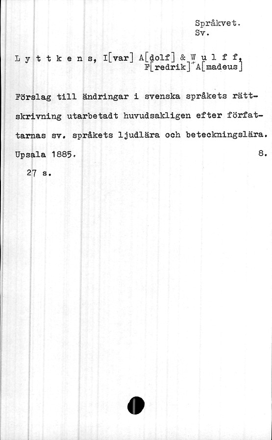  ﻿Språkvet.
Sv.
Lyttkens, l[var] A[dolf] & Wulff,
f[redrik]*A[madeusJ
Förslag till ändringar i svenska språkets rätt-
skrivning utarbetadt huvudsakligen efter förfat-
tarnas sv. språkets ljudlära och beteckningslära.
Upsala 1885*	8.