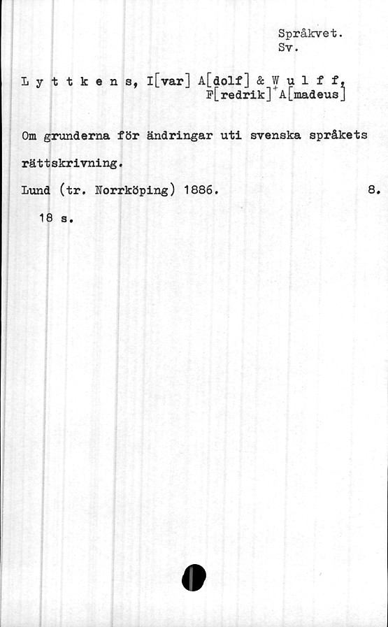  ﻿Språkvet.
Sv.
Lyttkens,
l[var] A[dolf] & Wulff,
f[ redrik]'A[madeus J
Om grunderna för ändringar uti svenska språkets
rättskrivning.
Lund (tr. Norrköping) 1886.
