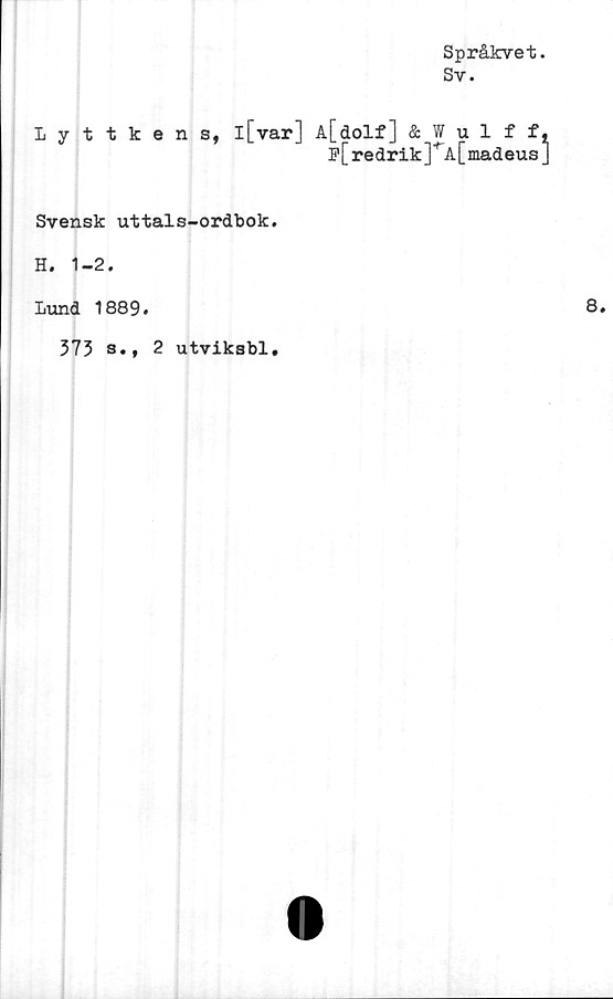  ﻿Språkvet.
Sv.
Lyttkens, l[var] A[dolf] & Wulff,
F[redrik]*A[madeus]
Svensk uttals-ordbok.
H. 1-2.
Lund 1889.	8.
373 s.f 2 utviksbl.