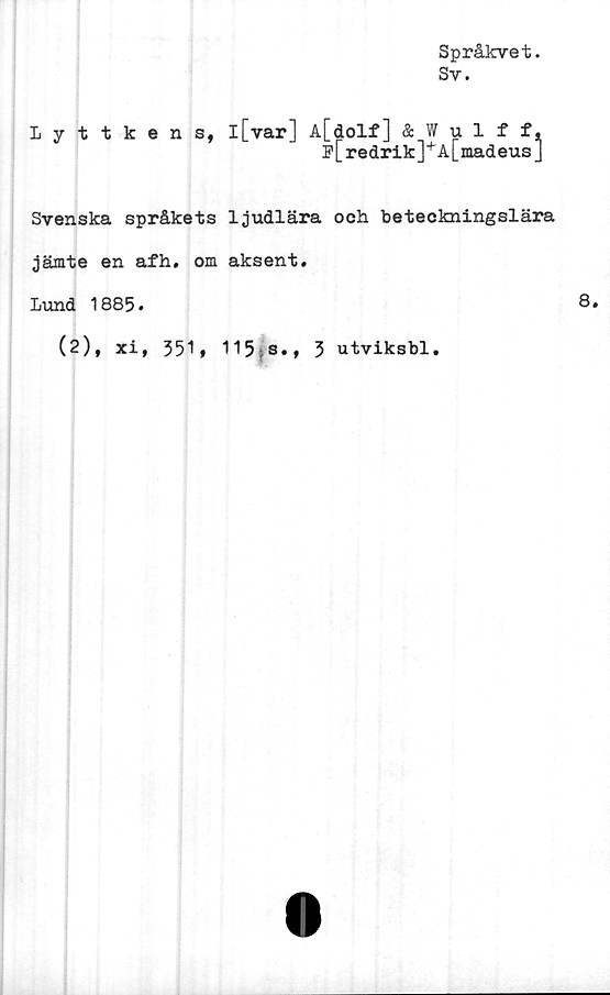  ﻿Språkvet.
Sv.
Lyttkens,
l[var] A[dolf] & Wulff,
p[redrik]+A[madeus]
Svenska språkets ljudlära och beteckningslära
jämte en afh. om aksent.
Lund 1885.
(2), xi, 351* 115;s• t 3 utviksbl.