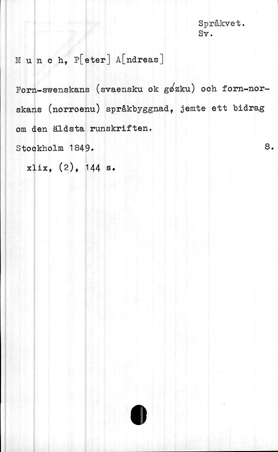  ﻿Språkvet.
Sv.
Munch, p[eter] A[ndreas]
Forn-swenskans (svaensku ok gc^zku) och fom-nor-
skans (norroenu) språkbyggnad, jemte ett bidrag
om den äldsta rimskriften.
Stockholm 1849.
8.