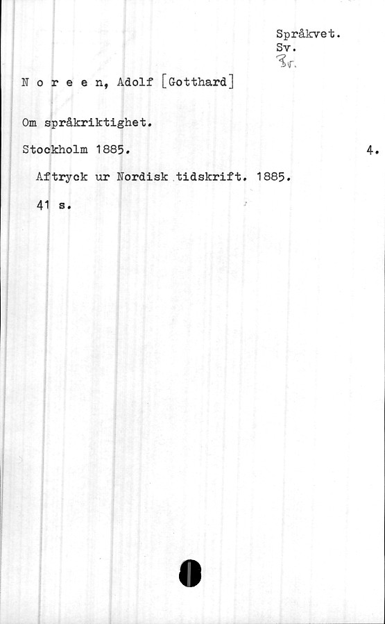  ﻿Språkvet.
Sv.
•Sr.
Noreen, Adolf [Gotthard]
Om språkriktighet.
Stockholm 1885.	4.
Aftryck ur Nordisk tidskrift. 1885.
41 s.