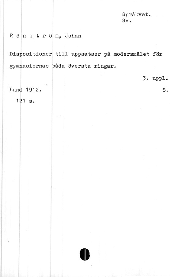  ﻿Språkvet.
Sv.
Rönström, Johan
Dispositioner till uppsatser på modersmålet för
gymnasiernas båda översta ringar.
3. uppl.
Lund 1912
8.