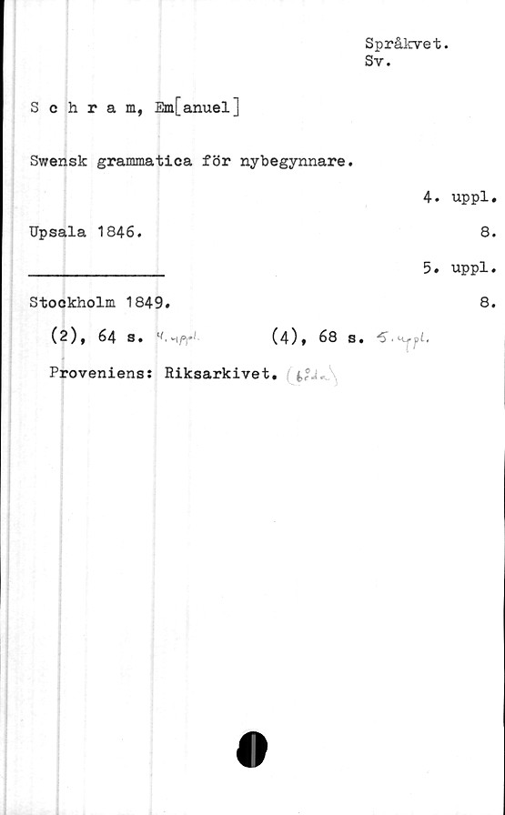  ﻿Språkvet.
Sy.
Schram, Em[anuel]
Swensk grammatica för nybegynnare.
4. uppl.
Upsala 1846.	8.
________________ 5. uppl.
Stockholm 1849.	8.
(2), 64 3. ^-^P)**	(4)» 68 S. PS.Uuffil.
Proveniens: Riksarkivet.
O
