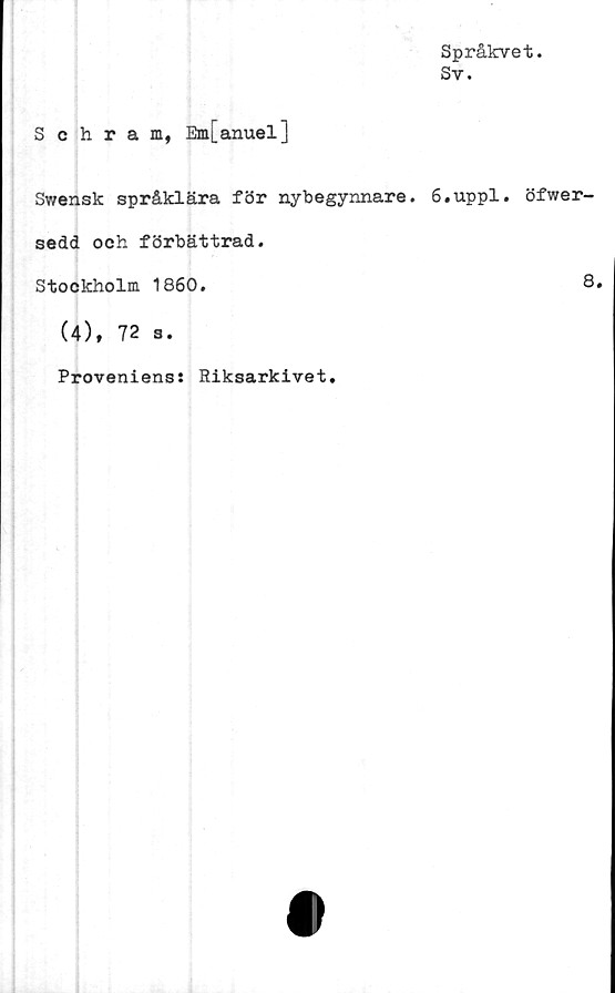  ﻿Språkvet.
Sv.
Schram, Em[anuel]
Swensk språklära för nybegynnare. 6.uppl. öfwer-
sedd och förbättrad.
Stockholm 1860.	8.
(4), 72 s.
Provenienss Riksarkivet.