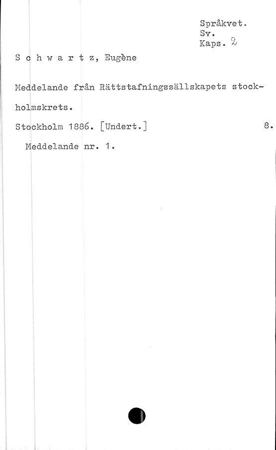  ﻿Språkvet.
Sv.
Kaps. 2/
Schwartz, Eugéne
Meddelande från Rättstafningssällskapets stock-
holmskrets .
Stockholm 1886. [Undert.]	8.
Meddelande nr. 1