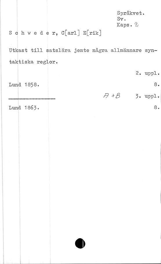  ﻿Språkvet.
Sv.
Kaps. 9j
Schweder, G[arl] E[rik]
Utkast till satslära jemte några allmännare syn-
taktiska regior.
2. uppl.
Lund 1858.	8.
______________ /9 +3	3* uppl.
Lund 1863.
8.