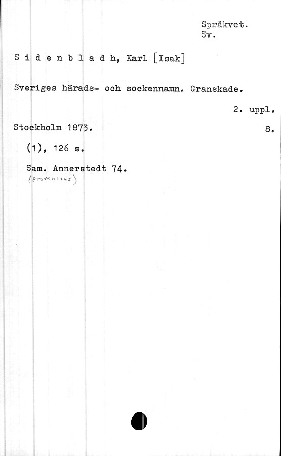  ﻿Språkvet.
Sv.
Sidenblad h, Karl [isak]
Sveriges härads- och sockennamn. Granskade.
2.
Stockholm 1873.
(1), 126 s.
Sam. Annerstedt 74
( p r\* V-t K * 4 «* i \