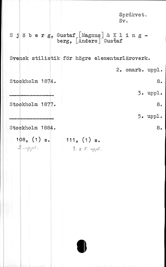  ﻿Språkvet.
Sv.
Sjöberg, Gustaf [Magnus] & Kling -
berg, [AndersJ Gustaf
Svensk stilistik för högre elementarläroverk.
2. omarb. uppl.
Stockholm	1874.	8.
______________ 3• uppl.
Stockholm	1877.	8.
______________ 5. uppl.
Stockholm	1884.	8.
108, (1) s.	111, (1) s.
3 • -T/3' •	3. £ r