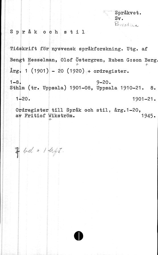  ﻿Språkvet
Sv.
Språk och stil
Tidskrift för nysvensk språkforskning. Utg. af
Bengt Hesselman, Olof Östergren, Ruben G: son Berg,
+	-h	+-
Årg. 1 (1901) - 20 (1920) + ordregister.
1-8. 9-20.
Sthlm (tr. Uppsala) 1901-08, Uppsala 1910-21.	8.
1-20.	1901-21.
Ordregister till Språk och stil, årg.1-20,
av Fritiof Wikström.	1945»
% ui *