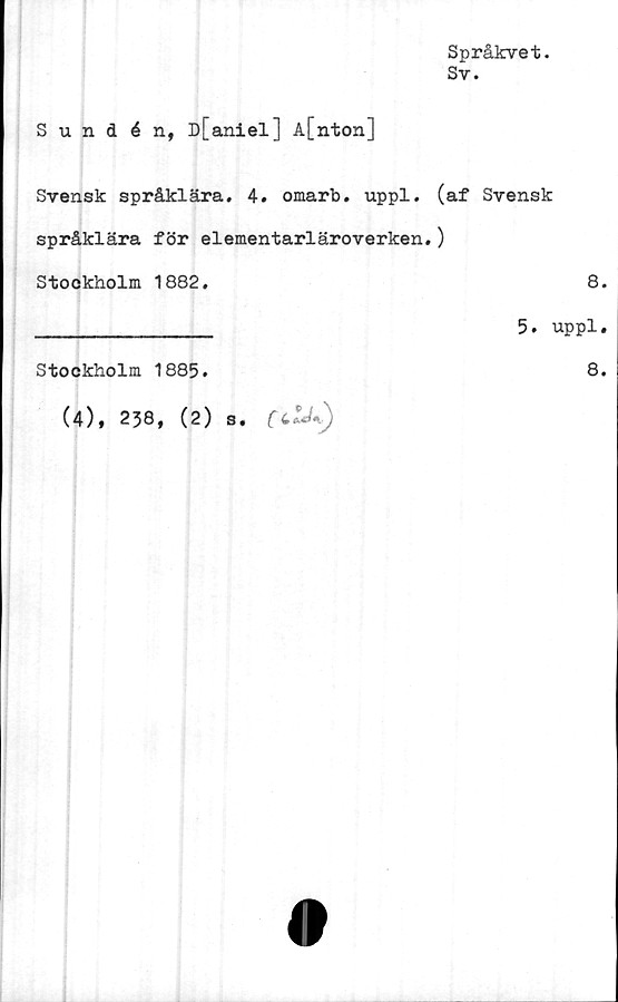  ﻿Språkvet.
Sv.
Sundén, D[aniel] A[nton]
Svensk språklära. 4. omarb. uppl. (af Svensk
språklära för elementarläroverken.)
Stockholm 1882.	8.
_______________ 5. uppl.
Stockholm 1885.	8.
(4), 238, (2) s. [c^«)
0