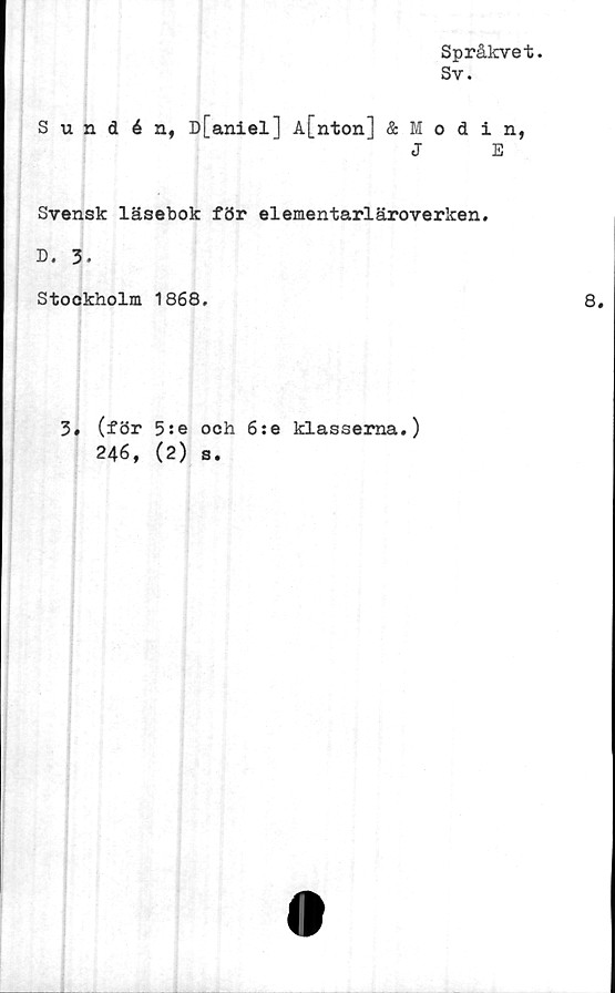  ﻿Språkvet.
Sv.
Sundén, D[aniel] A[nton] & Modin,
J	E
Svensk läsebok för elementarläroverken.
D. 3.
Stockholm 1868.	8.
3. (för 5:e och 6:e klasserna.)
246, (2) s.