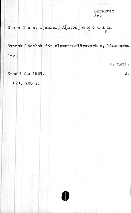  ﻿Språkvet.
Sy.
Sundén, D[aniel] A[nton] & Modin,
J	E
Svensk läsebok för elementarläroverken, klasserna
1-5.
4. uppl.
Stockholm 1883.	8.
(2), 288 s.
0